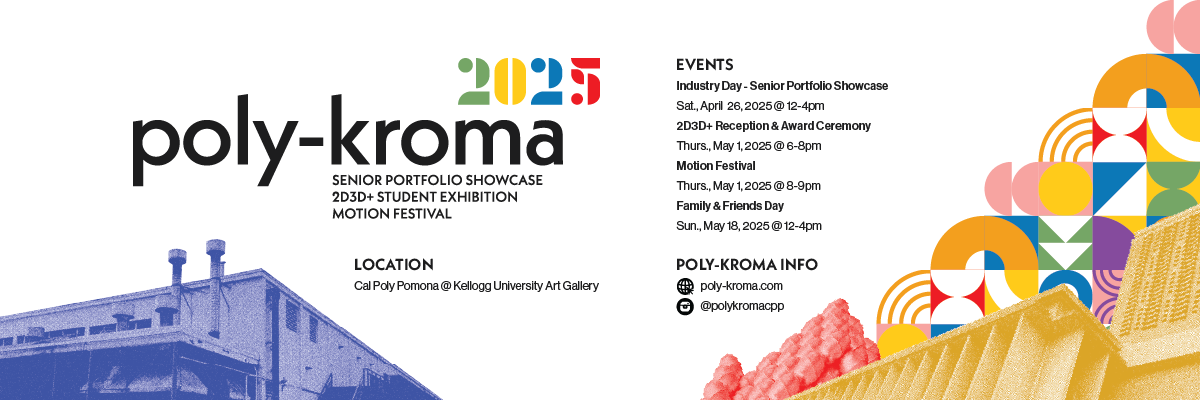 poly kroma senior portfolio showcase 2D3D+ student exhibition motion festival loction cpp keellogg university art gallery events industry day senior portfolio showcase apr. 26 12-4pm 2D3D+ student exhibition may 1 6-8pm motion festival may 8-9pm family and friends day may 18 12-4pm 